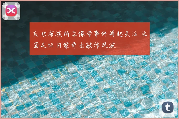 瓦尔布埃纳录像带事件再起关注 法国足坛旧案牵出敲诈风波