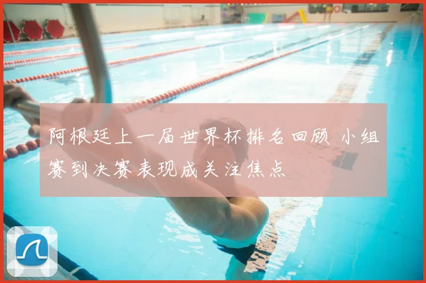 阿根廷上一届世界杯排名回顾 小组赛到决赛表现成关注焦点