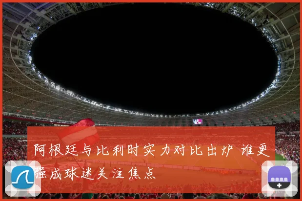 阿根廷与比利时实力对比出炉 谁更强成球迷关注焦点