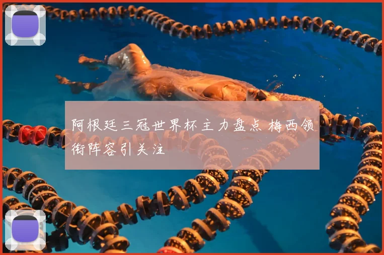 阿根廷三冠世界杯主力盘点 梅西领衔阵容引关注