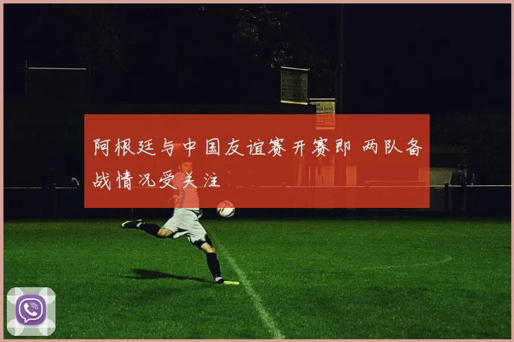 阿根廷与中国友谊赛开赛即 两队备战情况受关注