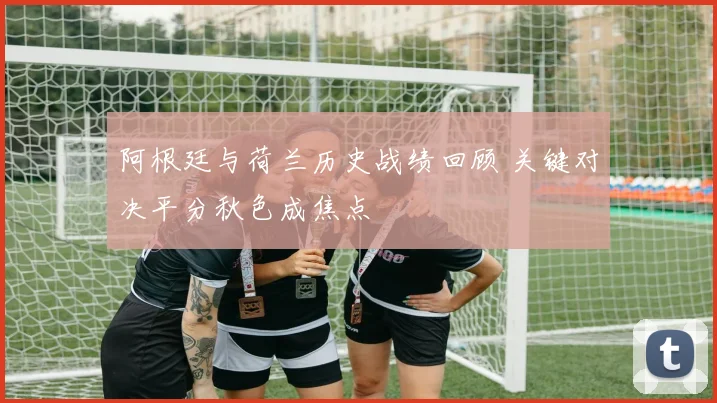 阿根廷与荷兰历史战绩回顾 关键对决平分秋色成焦点