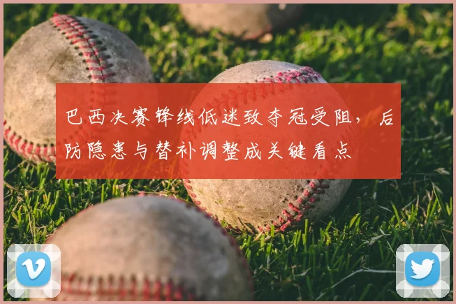 巴西决赛锋线低迷致夺冠受阻，后防隐患与替补调整成关键看点