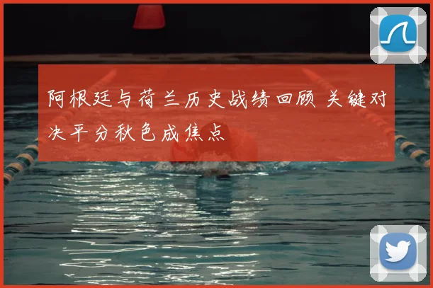 阿根廷与荷兰历史战绩回顾 关键对决平分秋色成焦点