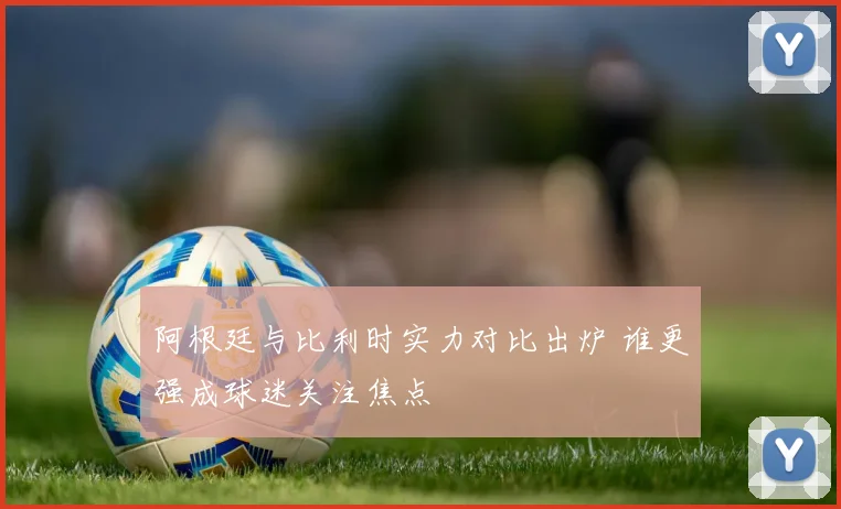阿根廷与比利时实力对比出炉 谁更强成球迷关注焦点