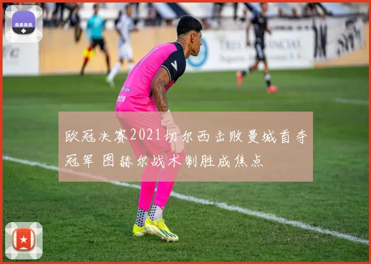 欧冠决赛2021切尔西击败曼城首夺冠军 图赫尔战术制胜成焦点