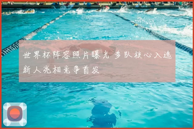 世界杯阵容照片曝光 多队核心入选新人亮相竞争首发