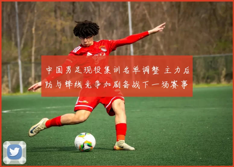 中国男足现役集训名单调整 主力后防与锋线竞争加剧备战下一场赛事