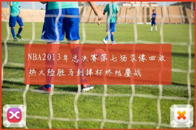 NBA2013年总决赛第七场录像回放 热火险胜马刺捧杯终结鏖战