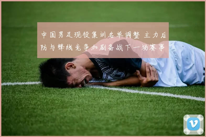 中国男足现役集训名单调整 主力后防与锋线竞争加剧备战下一场赛事