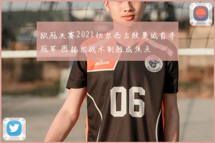 欧冠决赛2021切尔西击败曼城首夺冠军 图赫尔战术制胜成焦点