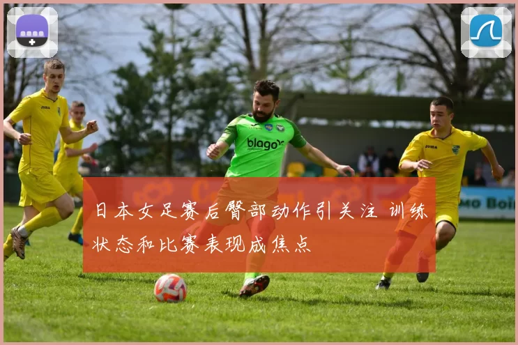 日本女足赛后臀部动作引关注 训练状态和比赛表现成焦点