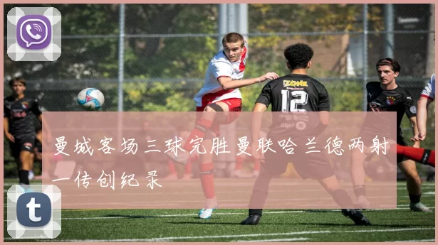 曼城客场三球完胜曼联哈兰德两射一传创纪录