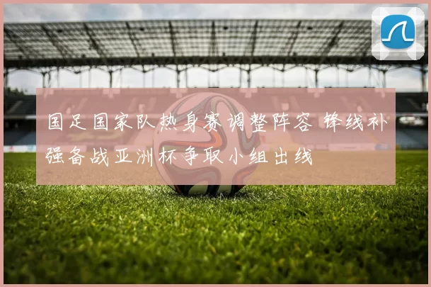 国足国家队热身赛调整阵容 锋线补强备战亚洲杯争取小组出线