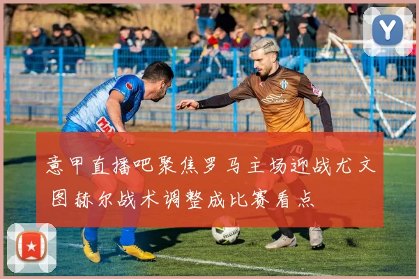 意甲直播吧聚焦罗马主场迎战尤文 图赫尔战术调整成比赛看点