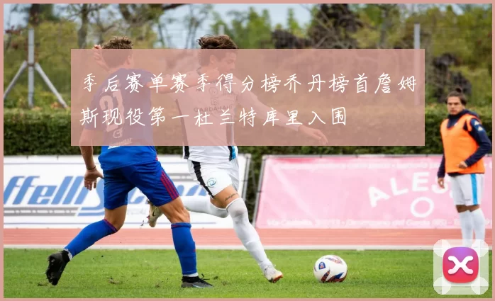 季后赛单赛季得分榜乔丹榜首詹姆斯现役第一杜兰特库里入围