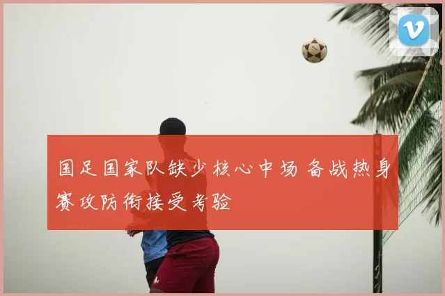 国足国家队缺少核心中场 备战热身赛攻防衔接受考验