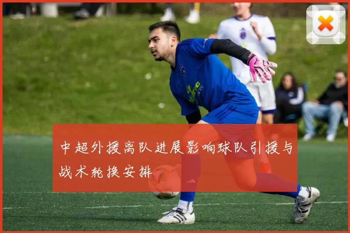 中超外援离队进展影响球队引援与战术轮换安排
