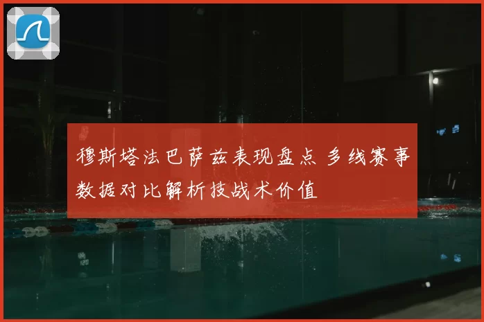 穆斯塔法巴萨兹表现盘点 多线赛事数据对比解析技战术价值