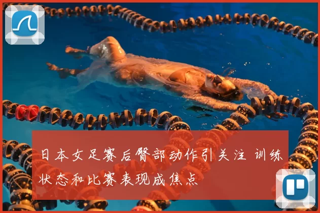 日本女足赛后臀部动作引关注 训练状态和比赛表现成焦点