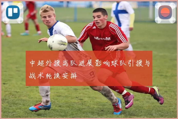中超外援离队进展影响球队引援与战术轮换安排