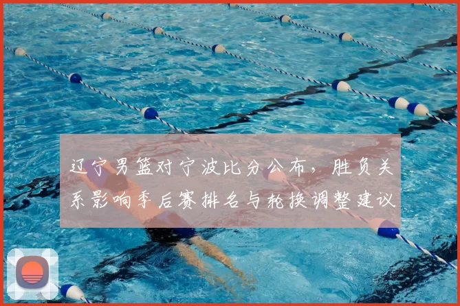 辽宁男篮对宁波比分公布，胜负关系影响季后赛排名与轮换调整建议