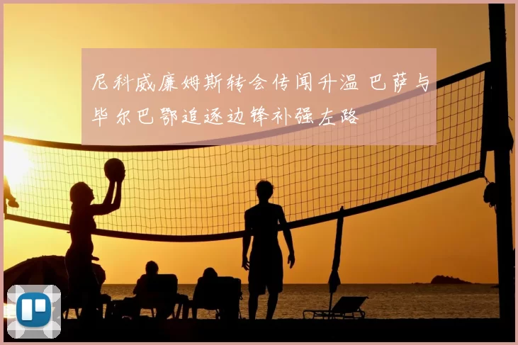 尼科威廉姆斯转会传闻升温 巴萨与毕尔巴鄂追逐边锋补强左路