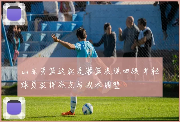 山东男篮这就是灌篮表现回顾 年轻球员发挥亮点与战术调整