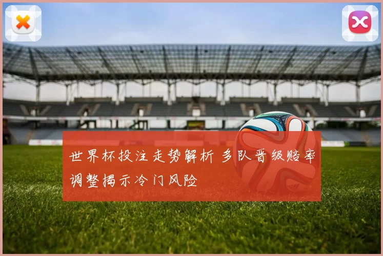 世界杯投注走势解析 多队晋级赔率调整揭示冷门风险