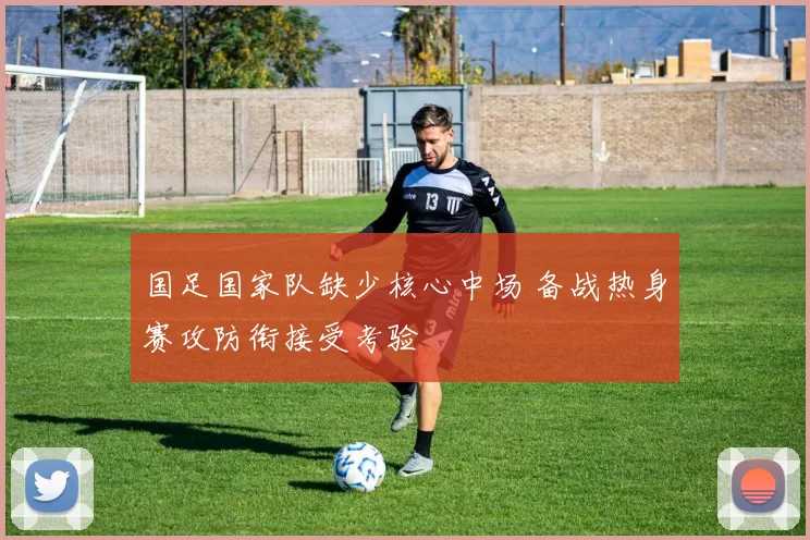 国足国家队缺少核心中场 备战热身赛攻防衔接受考验