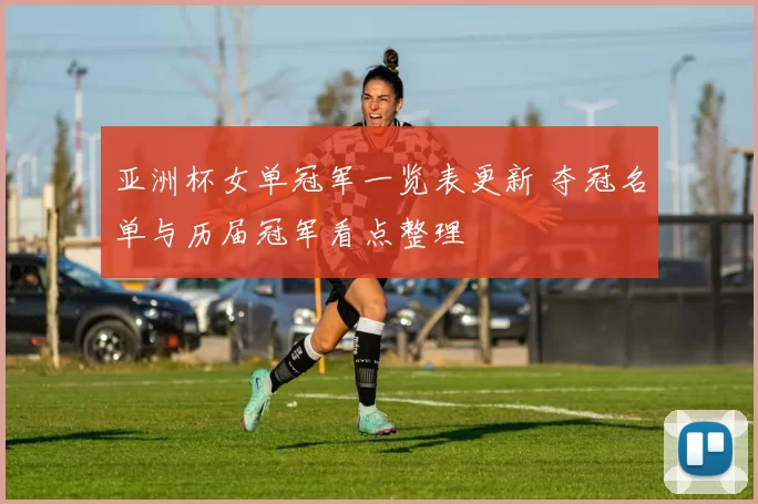 亚洲杯女单冠军一览表更新 夺冠名单与历届冠军看点整理