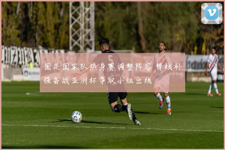 国足国家队热身赛调整阵容 锋线补强备战亚洲杯争取小组出线