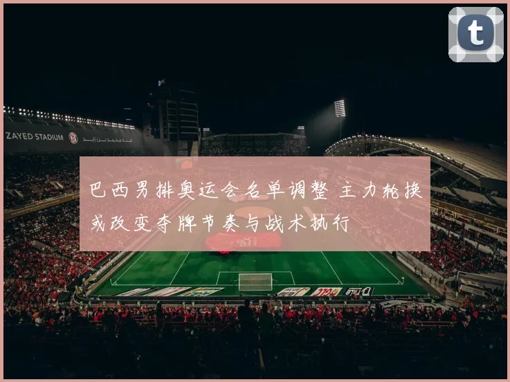 巴西男排奥运会名单调整 主力轮换或改变夺牌节奏与战术执行