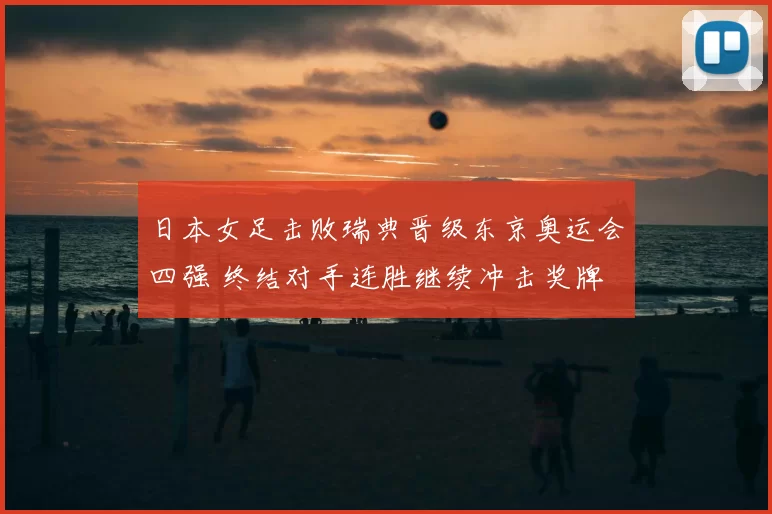 日本女足击败瑞典晋级东京奥运会四强 终结对手连胜继续冲击奖牌