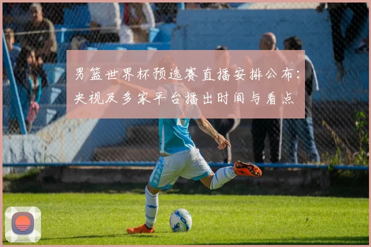 男篮世界杯预选赛直播安排公布:央视及多家平台播出时间与看点