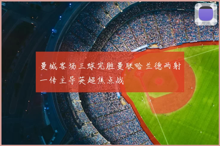 曼城客场三球完胜曼联哈兰德两射一传主导英超焦点战