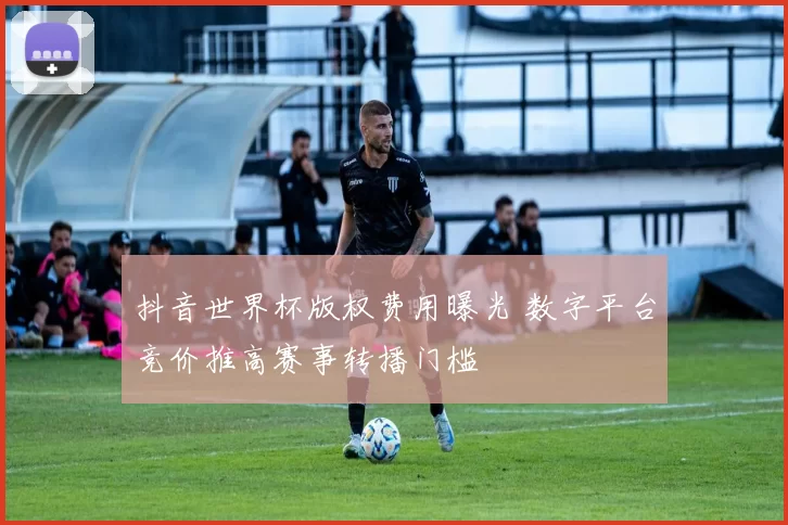 抖音世界杯版权费用曝光 数字平台竞价推高赛事转播门槛