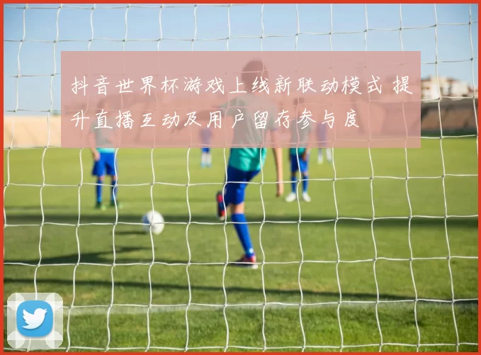 抖音世界杯游戏上线新联动模式 提升直播互动及用户留存参与度