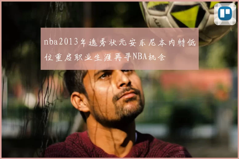 nba2013年选秀状元安东尼本内特低位重启职业生涯再寻NBA机会