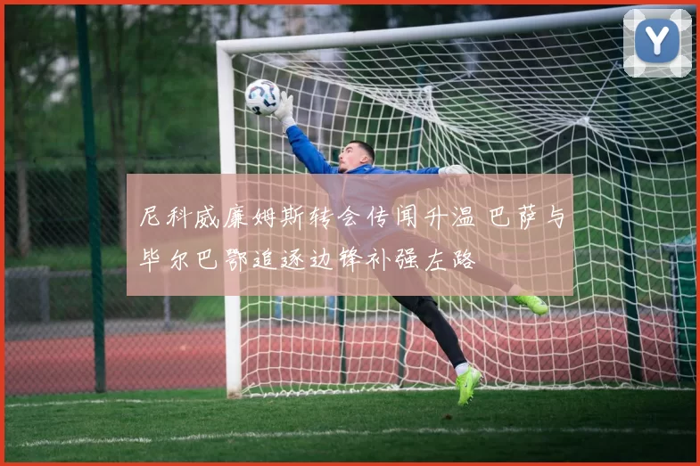 尼科威廉姆斯转会传闻升温 巴萨与毕尔巴鄂追逐边锋补强左路