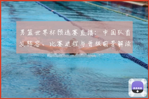 男篮世界杯预选赛直播：中国队首发阵容、比赛进程与晋级前景解读
