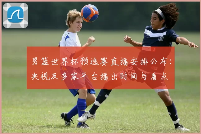 男篮世界杯预选赛直播安排公布:央视及多家平台播出时间与看点