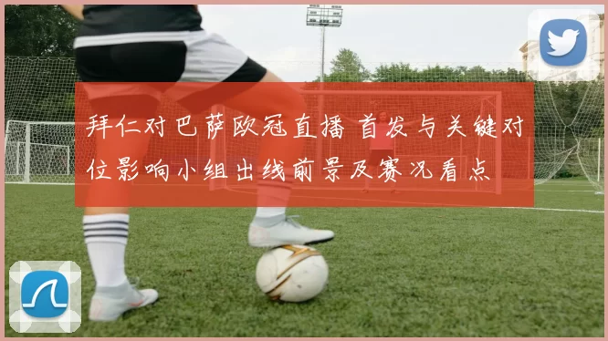 拜仁对巴萨欧冠直播 首发与关键对位影响小组出线前景及赛况看点